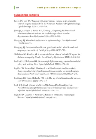 basic principles of ophthalmic surgery
SUGGESTED READING
Jacobs DS, Cox TA, Wagoner MD, et al. Capsule staining as an adjunct to
cataract surgery: a report from the American Academy of Ophthalmology.
Ophthalmology. 2006;113:707-713.
Jonas JB, Akkoyun I, Budde WM, Kreissig I, Degenring RF. Intravitreal
reinjection of triamcinolone for exudative age-related macular
degeneration. Arch Ophthalmol. 2004;122:218-222.
Liesegang TJ. Viscoelastic substances in ophthalmology. Surv OphthalmoL
1990;34:268-293.
Liesegang TJ. Intracameral antibiotics: questions for the United States based
on prospective studies.I Cat Refr Surg. 2008;34:505-509.
Nicholson BP, Schachat AP. A review of clinical trials of anti-VEGF agents for
diabetic retinopathy. Graefes Arch Clin Exp OphthalmoL 2010;248:915-930.
Parikh CH, Edelhauser HF. Ocular surgical pharmacology: corneal endothelial
safety and toxicity. Curr Opin Ophthalmol. 2003;14:178-185.
Regillo CD, Brown DM, Abraham P, et al. Randomized, double-masked,
sham-controlled trial of ranibizumab for neovascular age-related macular
degeneration: PIER Study year 1. AmI Ophthalmol. 2008;145:239-248.
Rodrigues EB, Costa EF, Penha FM, et al. The use of vital dyes in ocular surgery.
Surv Ophthalmol. 2009;54:576-617.
Roth DB, Chieh J, Spirn MJ, Green SN, Yarian DL, Chaudhry NA.
Noninfectious endophthalmitis associated with intravitreal triamcinolone
injection. Arch Ophthalmol. 2003;121:1279-1282.
Tognetto D, Cecchini P, Ravalico G. Survey of ophthalmic viscosurgical
devices. Curr Opin Ophthalmol. 2004;15:29-32.
ophthalmologyebooks.com
 