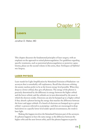 Lasers
Jonathan D. Walker, MD
This chapter discusses the fundamental principles of laser surgery, with an
emphasis on the approach to retinal photocoagulation. For guidelines regarding
specific treatments, such as panretinal photocoagulation or posterior capsu-
lotomy, please see the second volume in this series, Basic Techniques ofOphthal-
mic Surgery.
LASER PHYSICS
Laser stands for Light Amplification by Stimulated Emission of Radiation-an
acronym that is remarkably self-explanatory. Recall that electrons orbiting
the atomic nucleus prefer to be at the lowest energy level possible. When they
drop to a lower orbital, they give off photons. The energy of the photon is
precisely determined by the difference in energy between the higher orbital
and the lower orbital, and the orbitals are in turn determined by the atom in
which the electron resides. Electrons can also be bumped up to a higher orbital
if they absorb a photon having the energy that matches the difference between
the lower and upper orbitals. Ifa bunch of electrons are bumped up to a given
orbital-a process referred to as pumping-and then are encouraged to drop
back down to a specific lower level under special circumstances, the result is
laser light.
Making this happen involves the Stimulated Emission part of the acronym.
If a photon happens to have the same energy as the difference between the
higher orbit and the next-lowest orbit, and if the photon happens to pass by
 
