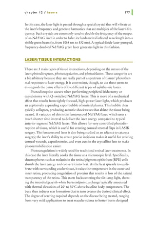 chapter 12 I lasers
In this case, the laser light is passed through a special crystal that will vibrate at
the laser's frequency and generate harmonics that are multiples of the laser's fre-
quency. Such crystals are commonly used to double the frequency of the output
of an Nd:YAG laser in order to halve its fundamental infrared wavelength into a
visible green beam (ie, from 1064 nm to 532 nm). A typical diode-laser-pumped,
frequency-doubled Nd:YAG green laser generates light in this fashion.
LASER/TISSUE INTERACTIONS
There are 3 main types of tissue interactions, depending on the nature of the
laser: photodisruption,photocoagulation, and photoablation. These categories are
a bit arbitrary because they are really part of a spectrum of tissues' photother-
mal responses to laser energy. It is convenient, though, to use these terms to
distinguish the tissue effects of the different types of ophthalmic lasers.
Photodisruption occurs when performing peripheral iridectomy or
capsulotomy with Q-switched Nd:YAG lasers. This is more of a mechanical
effect that results from tightly focused, high-power laser light, which produces
an explosively expanding vapor bubble of ionized plasma. This bubble then
quickly collapses, producing acoustic shockwaves that ablate the tissue being
treated. A variation of this is the femtosecond Nd:YAG laser, which uses a
much shorter time interval to deliver the laser energy compared to typical
anterior segment Nd:YAG lasers. This allows for very controlled photodis-
ruption of tissue, which is useful for creating corneal stromal flaps in LASIK
surgery. The femtosecond laser is also being studied as an adjunct to cataract
surgery; the laser's ability to create precise incisions makes it useful for creating
corneal wounds, capsulotomies, and even cuts in the crystalline lens to make
phacoemulsification easier.
Photocoagulation is widely used for traditional retinal laser treatments. In
this case the laser literally cooks the tissue at a microscopic level. Specifically,
chromophores such as melanin in the retinal pigment epithelium (RPE) cells
absorb the laser energy and convert it into heat. As the heat spreads to equili-
brate with surrounding cooler tissue, it raises the temperature in the outer and
inner retina, producing coagulation of proteins that results in loss of the natural
transparency of the retina. This starts backscattering the slit-lamp light, show-
ing the intended grayish-white burn endpoint, a change typically associated
with thermal elevations of 20° to 30°C above baseline body temperature. The
burn then induces scar formation that in turn creates the desired clinical effect.
The degree of scarring required depends on the disease being treated, ranging
from very mild applications to treat macular edema to hotter burns designed
 