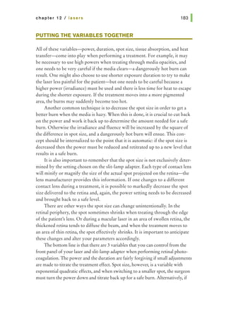 chapter 12 I lasers
PUTTING THE VARIABLES TOGETHER
All of these variables-power, duration, spot size, tissue absorption, and heat
transfer-come into play when performing a treatment. For example, it may
be necessary to use high powers when treating through media opacities, and
one needs to be very careful if the media clears-a dangerously hot burn can
result. One might also choose to use shorter exposure duration to try to make
the laser less painful for the patient-but one needs to be careful because a
higher power (irradiance) must be used and there is less time for heat to escape
during the shorter exposure. If the treatment moves into a more pigmented
area, the burns may suddenly become too hot.
Another common technique is to decrease the spot size in order to get a
better burn when the media is hazy. When this is done, it is crucial to cut back
on the power and work it back up to determine the amount needed for a safe
burn. Otherwise the irradiance and fluence will be increased by the square of
the difference in spot size, and a dangerously hot burn will ensue. This con-
cept should be internalized to the point that it is automatic: if the spot size is
decreased then the power must be reduced and retitrated up to a new level that
results in a safe burn.
It is also important to remember that the spot size is not exclusively deter-
mined by the setting chosen on the slit-lamp adapter. Each type of contact lens
will minify or magnify the size of the actual spot projected on the retina-the
lens manufacturer provides this information. If one changes to a different
contact lens during a treatment, it is possible to markedly decrease the spot
size delivered to the retina and, again, the power setting needs to be decreased
and brought back to a safe level.
There are other ways the spot size can change unintentionally. In the
retinal periphery, the spot sometimes shrinks when treating through the edge
of the patient's lens. Or during a macular laser in an area of swollen retina, the
thickened retina tends to diffuse the beam, and when the treatment moves to
an area of thin retina, the spot effectively shrinks. It is important to anticipate
these changes and alter your parameters accordingly.
The bottom line is that there are 3 variables that you can control from the
front panel of your laser and slit-lamp adapter when performing retinal photo-
coagulation. The power and the duration are fairly forgiving if small adjustments
are made to titrate the treatment effect. Spot size, however, is a variable with
exponential quadratic effects, and when switching to a smaller spot, the surgeon
must turn the power down and titrate back up for a safe burn. Alternatively, if
 