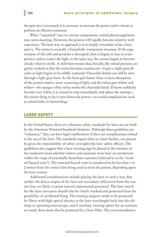 basic principles of ophthalmic surgery
the spot size is increased, it is necessary to increase the power and re-titrate to
perform an effective treatment.
When "unpacked" into its various components, retinal photocoagulation
may seem daunting. However, the process will rapidly become intuitive with
experience. The best way to approach it is to simply remember what a laser
spot is. The retina is normally a beautifully transparent structure. If the orga-
nization of the cells and proteins is disrupted, then it begins to lose its trans-
parency and to scatter the light, in the same way the cornea begins to become
cloudy when it swells. A mild burn means that, literally, the retinal proteins are
gently cooked so that the retina becomes translucent-it gets a slight grayish
color as light begins to be mildly scattered. Choroidal details can still be seen
through a light gray burn. As the burn gets hotter there is more disruption
of the protein matrix, more scattering of light, and the retina gets whiter and
whiter-the opaque white retina masks the choroidal detail. If burns suddenly
become very white, it is crucial to stop immediately and adjust the settings-
the easiest thing to do is turn down the power-to avoid complications such
as retinal holes or hemorrhage.
LASER SAFETY
In the United States, there are voluntary safety standards for laser use set forth
by the American National Standards Institute. Although these guidelines are
"voluntary," they can have legal ramifications if there are complications related
to the use of the laser. The standards require that, in a laser facility, one person
be given the responsibility of safety oversight (the laser safety officer). The
guidelines also suggest that a laser warning sign be placed at the entrance of
the treatment room and that visitors and assistants wear laser eye protection
within the range of potentially hazardous exposure (referred to as the "nomi-
nal hazard zone"). The nominal hazard zone is considered to be less than 1 to
2 meters from the contact lens being used to treat the patient, depending upon
the laser system.
Additional considerations include placing the laser in such a way that
neither the direct output of the laser nor secondary reflections from the con-
tact lens are likely to point toward unprotected personnel. The foot switch
for the laser activation should also be clearly marked and protected from the
possibility of accidental firing. The treating surgeon needs to be protected
by filters with high optical density at the laser wavelength built into the slit
lamp or operating microscope, and if auxiliary viewing optics for an assistant
are used, these must also be protected by a laser filter. The recommendation
ophthalmologyebooks.com
 