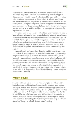 chapter 12 I lasers
for appropriate protective eyewear is important for nonmedical observ-
ers, such as the patient's relatives, because they may inadvertently place
themselves in a potentially hazardous location. This is especially true when
using a laser that has an output in the ultraviolet or infrared wavelength
that is not visible because the presence of scattered secondary beams will be
unrecognized. Laser photocoagulation systems using an indirect ophthalmo-
scope pose more of a danger because the beam can be directed anywhere the
surgeon happens to be looking, and laser eye protectors are mandatory for
anyone else in the room.
These issues are of less concern for fixed delivery systems such as excimer
lasers where there is a stable beam path and a hazard zone that is very limited.
Furthermore, the 193-nm wavelength of an argon-fluoride excimer laser has
very little thermal spread and limited tissue penetrance (hence its ability to
only affect the surface of the tissue being treated). In this case the need for
eye protection for people in the treatment area is questionable, but from a
medical-legal standpoint it may be reasonable to offer visitors clear plastic
goggles.
Although much has been written about the need for protective eyewear
for observers, it is also important to remember that the most vulnerable eye is
the patient's fellow eye-it is only centimeters from the area being treated.
Although eye protection is generally not used for the fellow eye because it is
well off-axis from the treatment, one should take care to avoid accidentally
pointing the activated laser toward the fellow eye. This is particularly impor-
tant when doing procedures using an indirect ophthalmoscope delivery sys-
tem. Finally, it is always important to be sure that the appropriate eye is being
treated using all of the guidelines designed to avoid surgery on the wrong eye
as discussed in Chapter 8.
PATIENT ISSUES
There are additional factors to consider concerning the use of lasers, often
depending on the sophistication of the patient. For example, some patients
may equate medical lasers with the type of destructive energy beams depicted
in science fiction movies, or they may equate laser light to the type of radiation
used to treat cancer. Both the patient and their family members may therefore
be very frightened to be in the same room with the laser. It is reasonable to
reassure them about the relative safety of medical lasers compared to these
other modalities. It often helps for the treating physician to keep up calm and
reassuring "chatter" to help alleviate the patient's anxiety.
 