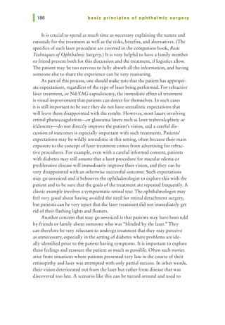 basic principles of ophthalmic surgery
It is crucial to spend as much time as necessary explaining the nature and
rationale for the treatment as well as the risks, benefits, and alternatives. (The
specifics of each laser procedure are covered in the companion book, Basic
Techniques ofOphthalmic Surgery.) It is very helpful to have a family member
or friend present both for this discussion and the treatment, if logistics allow.
The patient may be too nervous to fully absorb all the information, and having
someone else to share the experience can be very reassuring.
As part of this process, one should make sure that the patient has appropri-
ate expectations, regardless of the type of laser being performed. For refractive
laser treatment, or Nd:YAG capsulotomy, the immediate effect of treatment
is visual improvement that patients can detect for themselves. In such cases
it is still important to be sure they do not have unrealistic expectations that
will leave them disappointed with the results. However, most lasers involving
retinal photocoagulation-or glaucoma lasers such as laser trabeculoplasty or
iridotomy---d.o not directly improve the patienes vision, and a careful dis-
cussion of outcomes is especially important with such treatments. Patients'
expectations may be wildly unrealistic in this setting, often because their main
exposure to the concept of laser treatment comes from advertising for refrac-
tive procedures. For example, even with a careful informed consent, patients
with diabetes may still assume that a laser procedure for macular edema or
proliferative disease will immediately improve their vision, and they can be
very disappointed with an otherwise successful outcome. Such expectations
may go unvoiced and it behooves the ophthalmologist to explore this with the
patient and to be sure that the goals of the treatment are repeated frequently. A
classic example involves a symptomatic retinal tear. The ophthalmologist may
feel very good about having avoided the need for retinal detachment surgery,
but patients can be very upset that the laser treatment did not immediately get
rid of their flashing lights and floaters.
Another concern that may go unvoiced is that patients may have been told
by friends or family about someone who was "blinded by the laser." They
can therefore be very reluctant to undergo treatment that they may perceive
as unnecessary, especially in the setting of diabetes where problems are ide-
ally identified prior to the patient having symptoms. It is important to explore
these feelings and reassure the patient as much as possible. Often such stories
arise from situations where patients presented very late in the course of their
retinopathy and laser was attempted with only partial success. In other words,
their vision deteriorated not from the laser but rather from disease that was
discovered too late. A scenario like this can be turned around and used to
 