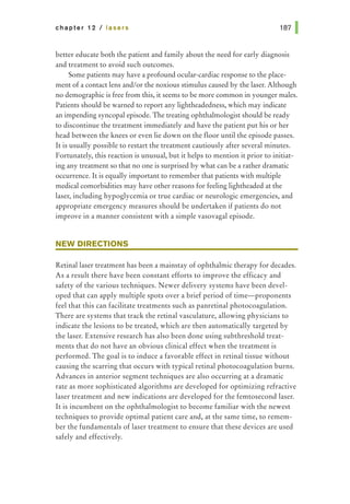 chapter 12 I lasers
better educate both the patient and family about the need for early diagnosis
and treatment to avoid such outcomes.
Some patients may have aprofound ocular-cardiac response to the place-
ment of a contact lens and/or the noxious stimulus caused by the laser. Although
no demographic is free from this, it seems to be more common in younger males.
Patients should be warned to report any lightheadedness, which may indicate
an impending syncopal episode. The treating ophthalmologist should be ready
to discontinue the treatment immediately and have the patient put his or her
head between the knees or even lie down on the floor until the episode passes.
It is usually possible to restart the treatment cautiously after several minutes.
Fortunately, this reaction is unusual, but it helps to mention it prior to initiat-
ing any treatment so that no one is surprised by what can be a rather dramatic
occurrence. It is equally important to remember that patients with multiple
medical comorbidities may have other reasons for feeling lightheaded at the
laser, including hypoglycemia or true cardiac or neurologic emergencies, and
appropriate emergency measures should be undertaken if patients do not
improve in a manner consistent with a simple vasovagal episode.
NEW DIRECTIONS
Retinal laser treatment has been a mainstay of ophthalmic therapy for decades.
As a result there have been constant efforts to improve the efficacy and
safety of the various techniques. Newer delivery systems have been devel-
oped that can apply multiple spots over a brief period of time-proponents
feel that this can facilitate treatments such as panretinal photocoagulation.
There are systems that track the retinal vasculature, allowing physicians to
indicate the lesions to be treated, which are then automatically targeted by
the laser. Extensive research has also been done using subthreshold treat-
ments that do not have an obvious clinical effect when the treatment is
performed. The goal is to induce a favorable effect in retinal tissue without
causing the scarring that occurs with typical retinal photocoagulation burns.
Advances in anterior segment techniques are also occurring at a dramatic
rate as more sophisticated algorithms are developed for optimizing refractive
laser treatment and new indications are developed for the femtosecond laser.
It is incumbent on the ophthalmologist to become familiar with the newest
techniques to provide optimal patient care and, at the same time, to remem-
ber the fundamentals of laser treatment to ensure that these devices are used
safely and effectively.
 