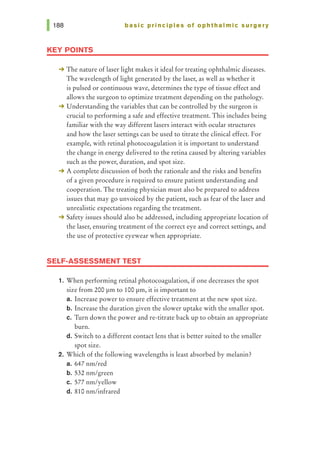 basic principles of ophthalmic surgery
KEY POINTS
-+ The nature of laser light makes it ideal for treating ophthalmic diseases.
The wavelength of light generated by the laser, as well as whether it
is pulsed or continuous wave, determines the type of tissue effect and
allows the surgeon to optimize treatment depending on the pathology.
-+ Understanding the variables that can be controlled by the surgeon is
crucial to performing a safe and effective treatment. This includes being
familiar with the way different lasers interact with ocular structures
and how the laser settings can be used to titrate the clinical effect. For
example, with retinal photocoagulation it is important to understand
the change in energy delivered to the retina caused by altering variables
such as the power, duration, and spot size.
-+ A complete discussion of both the rationale and the risks and benefits
of a given procedure is required to ensure patient understanding and
cooperation. The treating physician must also be prepared to address
issues that may go unvoiced by the patient, such as fear of the laser and
unrealistic expectations regarding the treatment.
-+ Safety issues should also be addressed, including appropriate location of
the laser, ensuring treatment of the correct eye and correct settings, and
the use of protective eyewear when appropriate.
SELF-ASSESSMENT TEST
1. When performing retinal photocoagulation, if one decreases the spot
size from 200 pm to 100 pm, it is important to
a. Increase power to ensure effective treatment at the new spot size.
b. Increase the duration given the slower uptake with the smaller spot.
c. Turn down the power andre-titrate back up to obtain an appropriate
burn.
d. Switch to a different contact lens that is better suited to the smaller
spot size.
2. Which of the following wavelengths is least absorbed by melanin?
a. 647 nm/red
b. 532 nm/green
c. 577 nm/yellow
d. 810 nm/infrared
 