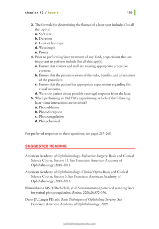 chapter 12 I lasers
3. The formula for determining the fluence of a laser spot includes (list all
that apply)
a. Spot size
b. Duration
c. Contact lens type
d. Wavelength
e. Power
4. Prior to performing laser treatment of any kind, preparations that are
important to perform include (list all that apply)
a. Ensure that visitors and staff are wearing appropriate protective
eyewear.
b. Ensure that the patient is aware of the risks, benefits, and alternatives
of the procedure.
c. Ensure that the patient has appropriate expectations regarding the
visual outcome.
d. Warn the patient about possible vasovagal response from the laser.
5. When performing an Nd:YAG capsulotomy, which of the following
laser-tissue interactions are involved?
a. Photoablation
b. Photodisruption
c. Photocoagulation
d. Photochemical
For preferred responses to these questions, see pages 267-268.
SUGGESTED READING
American Academy of Ophthalmology. Refractive Surgery. Basic and Clinical
Science Course, Section 13. San Francisco: American Academy of
Ophthalmology; 2010-2011.
American Academy of Ophthalmology. Clinical Optics.Basic and Clinical
Science Course, Section 3. San Francisco: American Academy of
Ophthalmology; 2010-2011.
Blumenkranz MS, Yellachich D, et al. Semiautomated patterned scanning laser
for retinal photocoagulation. Retina. 2006;26:370-376.
Dunn JP, Langer PD, eds. Basic Techniques ofOphthalmic Surgery. San
Francisco: American Academy of Ophthalmology; 2009.
ophthalmologyebooks.com
 