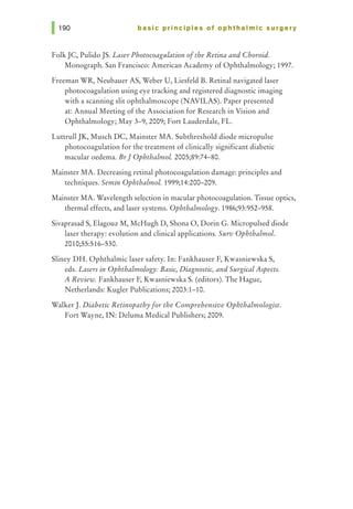 basic principles of ophthalmic surgery
Folk JC, Pulido JS. Laser Photocoagulation ofthe Retina and Choroid.
Monograph. San Francisco: American Academy of Ophthalmology; 1997.
Freeman WR, Neubauer AS, Weber U, Liesfeld B. Retinal navigated laser
photocoagulation using eye tracking and registered diagnostic imaging
with a scanning slit ophthalmoscope (NAVILAS). Paper presented
at: Annual Meeting of the Association for Research in Vision and
Ophthalmology; May 3-9, 2009; Fort Lauderdale, FL.
LuttrullJK, Musch DC, Mainster MA. Subthreshold diode micropulse
photocoagulation for the treatment of clinically significant diabetic
macular oedema. BrJ Ophthalmol. 2005;89:74-80.
Mainster MA. Decreasing retinal photocoagulation damage: principles and
techniques. Semin OphthalmoL 1999;14:200-209.
Mainster MA. Wavelength selection in macular photocoagulation. Tissue optics,
thermal effects, and laser systems. Ophthalmology. 1986;93:952-958.
Sivaprasad S, Elagouz M, McHugh D, Shona 0, Dorin G. Micropulsed diode
laser therapy: evolution and clinical applications. Surv Ophthalmol.
2010;55:516--530.
Sliney DH. Ophthalmic laser safety. In: Fankhauser F, Kwasniewska S,
eds. Lasers in Ophthalmology: Basic, Diagnostic, and Surgical Aspects.
A Review. Fankhauser F, Kwasniewska S. (editors). The Hague,
Netherlands: Kugler Publications; 2003:1-10.
Walker J. Diabetic Retinopathy for the Comprehensive Ophthalmologist.
Fort Wayne, IN: Deluma Medical Publishers; 2009.
 