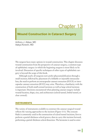 Wound Construction in Cataract Surgery
Anthony J. Aldave1 MD
Aaleya Koreishi1 MD
The surgeon faces many options in wound construction. This chapter discusses
wound construction from the perspective of cataract surgery, a common type
of ophthalmic surgery in which the beginning surgeon is most likely to be
involved. Discussion of specific techniques of other types of ophthalmic sur-
gery is beyond the scope of this book.
Although nearly all surgeons now prefer phacoemulsification through a
small incision, followed by placement of a foldable or injectable intraocular
lens, the need to perform an extracapsular cataract extraction (ECCE) or intra-
capsular cataract extraction (ICCE) may arise. Therefore, a familiarity with the
construction of both small corneal incisions as well as large scleral incisions
is important. Decisions encountered when planning cataract surgery include
wound location, shape, size, and architecture (scleral tunnel, limbal tunnel, or
clear corneal).
INSTRUMENTS
The variety of instruments available to construct the cataract surgical wound
reflects the varying approaches to the incision (Figure 13.1). The crescent
blade is commonly used in the construction of scleral tunnel incisions, first to
perform a partial-thickness scleral groove, then to carry this incision forward,
performing a partial-thickness scleral dissection. The keratome is used to enter
 