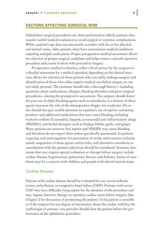 chapter 1 I patient selection
FACTORS AFFECTING SURGICAL RISK
Ophthalmic surgical procedures are often performed on elderly patients who
require careful medical evaluation to avoid surgical or systemic complications.
While a patient's age does not necessarily correlate with his or her physical
and mental status, older patients often have concomitant medical conditions
requiring multiple medications. Proper preoperative medical assessment allows
for selection of proper surgical candidates and helps ensure a smooth operative
procedure and course in those who proceed to surgery.
Preoperative medical evaluation, either a brief survey by the surgeon or
a detailed assessment by a medical specialist, depending on the clinical situa-
tion, allows for selection of those patients who can safely undergo surgery and
identification of those who either require medical care before surgery or can-
not safely proceed. The examiner should take a thorough history-including
questions about medications, allergies, bleeding disorders and prior surgical
procedures-during the preoperative assessment. The surgeon should detect
the past use of alpha blocking agents such as tamsulosin, as a history of these
agents increases the risk of the intraoperative floppy iris syndrome. He or
she should also pay careful attention to a patient's use of aspirin-containing
products and additional medications that may cause bleeding, including
warfarin sodium (Coumadin), heparin, nonsteroidal anti-inflammatory drugs
(NSAIDs), and herbal therapies such as Ginkgo biloba, garlic, and ginger.
Many patients are unaware that aspirin and NSAIDs may cause bleeding
and therefore do not report them unless specifically questioned. In patients
requiring oral anticoagulants for prevention of stroke and transient ischemic
attack, suspension of these agents carries risks, and alternative anesthesia or
consultation with the patient's physician should be considered. Systemic situ-
ations that may require special evaluation or therapy before surgery include
cardiac disease, hypertension, pulmonary disease, and diabetes. Issues of anes-
thesia may be a concern with children and people with altered mental status.
Cardiac Disease
Patients with cardiac disease should be evaluated for any recent ischemic
events, arrhythmias, or congestive heart failure (CHF). Patients with severe
CHF may have difficulty lying supine for the duration of the procedure and
may require intensive therapy to optimize cardiac status before surgery. (See
Chapter 2 for discussion of positioning the patient.) If the patient is unstable
or if the surgeon has any degree of uncertainty about the cardiac stability, the
cardiologist or primary care provider should clear the patient before the per-
formance of the ophthalmic procedure.
 