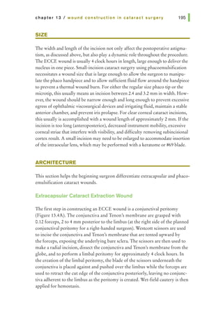 chapter 13 I wound construction in cataract surgery
SIZE
The width and length of the incision not only affect the postoperative astigma-
tism, as discussed above, but also play a dynamic role throughout the procedure.
The ECCE wound is usually 4 clock hours in length, large enough to deliver the
nucleus in one piece. Small-incision cataract surgery using phacoemulsification
necessitates a wound size that is large enough to allow the surgeon to manipu-
late the phaco handpiece and to allow sufficient fluid flow around the handpiece
to prevent a thermal wound burn. For either the regular size phaco tip or the
microtip, this usually means an incision between 2.4 and 3.2 mm in width. How-
ever, the wound should be narrow enough and long enough to prevent excessive
egress of ophthalmic viscosurgical devices and irrigating fluid, maintain a stable
anterior chamber, and prevent iris prolapse. For clear corneal cataract incisions,
this usually is accomplished with a wound length of approximately 2 mm. Ifthe
incision is too long (anteroposterior), decreased instrument mobility, excessive
corneal striae that interfere with visibility, and difficulty removing subincisional
cortex result. A small incision may need to be enlarged to accommodate insertion
of the intraocular lens, which may be performed with a keratome or #69 blade.
ARCHITECTURE
This section helps the beginning surgeon differentiate extracapsular and phaco-
emulsification cataract wounds.
Extracapsular Cataract Extraction Wound
The first step in constructing an ECCE wound is a conjunctival peritomy
(Figure 13.4A). The conjunctiva and Tenon's membrane are grasped with
0.12 forceps, 2 to 4 mm posterior to the limbus (at the right side of the planned
conjunctival peritomy for a right-handed surgeon). Westcott scissors are used
to incise the conjunctiva and Tenon's membrane that are tented upward by
the forceps, exposing the underlying bare sclera. The scissors are then used to
make a radial incision, dissect the conjunctiva and Tenon's membrane from the
globe, and to perform a limbal peritomy for approximately 4 clock hours. In
the creation of the limbal peritomy, the blade of the scissors underneath the
conjunctiva is placed against and pushed over the limbus while the forceps are
used to retract the cut edge of the conjunctiva posteriorly, leaving no conjunc-
tiva adherent to the limbus as the peritomy is created. Wet-field cautery is then
applied for hemostasis.
 