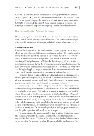 chapter 13 I wound construction in cataract surgery
made with a keratome, which is maneuvered through the tunnel, up to clear
cornea (Figure 13.4D). The heel is lifted as the blade enters the anterior cham-
ber. The surgeon then opens the incision in both directions using a keratome,
#69 blade, or scissors. If this large 3-plane incision is created successfully, a
watertight closure will be possible using only a minimal number of sutures.
Phacoemulsification Cataract Incisions
The major categories of phacoemulsification cataract wound architecture are
scleral tunnel, limbal, and clear corneal incisions. This section introduces you
to the specific indications, advantages, and disadvantages of each category.
Scleral Tunnel Incision
Phacoemulsification allows for small-incision cataract surgery. As the surgeon
who is learning phacoemulsification wound construction will typically need to
suture the incision closed, the location of the incision posterior to the limbus
results in less suture-induced astigmatism, and the risk of a thermal corneal
burn is significantly decreased. Additionally, ifthe integrity of the posterior
capsule is compromised during the procedure, the scleral tunnel incision may be
easily converted to an extracapsular cataract incision. Therefore, it is imperative
that the beginning phaco surgeon become facile with the construction of scleral
tunnel incisions prior to performing clear corneal incisional surgery.
The initial step in creation of the scleral tunnel incision is the creation of
a limbal peritomy (as previously described). The anterior chamber is filled
with an ophthalmic viscosurgical device injected through a paracentesis cre-
ated approximately 3 to 4 clock hours from the main incision.
After cautery is used to obtain adequate hemostasis, toothed forceps are
used to secure the globe as the initial scleral incision is made with a blade held
perpendicular to the globe. This incision is created at a depth of 50% to 60%
scleral thickness, 2 to 4 millimeters posterior to the limbus (Figure 13.5A). A
crescent blade is then used to perform a lamellar scleral dissection anteriorly to
clear cornea (Figure 13.5B). It is very important to maintain a constant depth:
if the end of the crescent blade is angled too far anteriorly (toe up, heel down),
the roof of the tunnel, and wound integrity, will be compromised; if the end of
the blade is pointed too far posteriorly (toe down, heel up), premature entry
into the globe is possible with resultant iris prolapse.
The third plane of the incision is made with a keratome or diamond blade.
The blade is advanced to the anterior extent of the scleral tunnel until it is
visualized in clear cornea. The heel of the blade is then lifted off of the sclera as
the tip faces into the anterior chamber. With controlled forward pressure, the
 