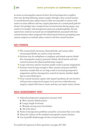 basic principles of ophthalmic surgery
to create an extracapsular cataract incision. Several postoperative complica-
tions may develop following cataract surgery through a clear corneal incision.
A corneal thermal injury (phaco burn) is often not amenable to closure with
sutures or tissue adhesive and may require placement of a corneal patch graft for
closure. Iris prolapse into a temporal clear corneal incision during surgery may
result in iris atrophy with postoperative polycoria and photophobia. Several
reports have noted an increased rate of endophthalmitis associated with clear
corneal incisions when compared with scleral tunnel incisions, prompting some
cataract surgeons to routinely place a suture in all clear corneal incisions.
KEY POINTS
-+ The crescent knife, keratome, diamond knife, and various other
microsurgical blades are used to create incisions.
-+ Incisions may be multiplanar or uniplanar and include anterior limbal
(for extracapsular surgery), posterior limbal, scleral tunnel, and clear
corneal locations (for phacoemulsification surgery).
-+ Larger and more anterior incisions usually result in greater astigmatism.
-+ Incisions must be large enough to allow cataract extraction and IOL
insertion; wounds that are too large result in increased postoperative
astigmatism and less intraoperative control of anterior chamber depth
due to excess fluid egress.
-+ Clear corneal incisions require only topical anesthesia, do not interfere
with previous conjunctival surgery (as in previous trabeculectomy
surgery), require little time to create, and may not require suture closure.
SELF-ASSESSMENT TEST
1. Induced postoperative astigmatism increases with
a. More anterior limbal incision
b. Longer length of incision
c. Wounds curving away from limbus
d. All of the above
2. Name 2 intraoperative problems created by an incision that is too wide.
3. N arne the 3 planes of the standard extracapsular cataract incision.
4. List 2 possible disadvantages of clear corneal incisions.
For preferred responses to these questions, see pages 267-268.
 