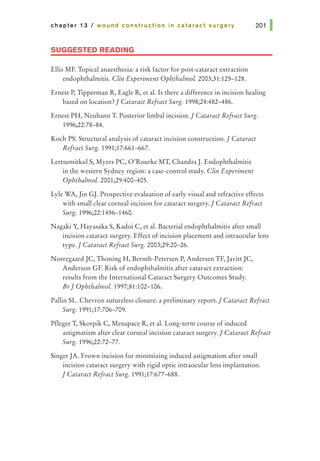 chapter 13 I wound construction in cataract surgery
SUGGESTED READING
Ellis MF. Topical anaesthesia: a risk factor for post-cataract extraction
endophthalmitis. Clin Experiment Ophthalmol. 2003;31:125-128.
201 1
Ernest P, Tipperman R, Eagle R, et al. Is there a difference in incision healing
based on location?1 Cataract Refract Surg. 1998;24:482-486.
Ernest PH, Neuhann T. Posterior limbal incision.I Cataract Refract Surg.
1996;22:78-84.
Koch PS. Structural analysis of cataract incision construction.I Cataract
Refract Surg. 1991;17:661-667.
Lertsumitkul S, Myers PC, O'Rourke MT, Chandra}. Endophthalmitis
in the western Sydney region: a case-control study. Clin Experiment
Ophthalmol. 2001;29:400-405.
Lyle WA, Jin GJ. Prospective evaluation of early visual and refractive effects
with small clear corneal incision for cataract surgery.1 Cataract Refract
Surg. 1996;22:1456-1460.
Nagaki Y, Hayasaka S, Kadoi C, et al. Bacterial endophthalmitis after small
incision cataract surgery. Effect of incision placement and intraocular lens
type.I Cataract Refract Surg. 2003;29:20-26.
Norregaard JC, Thoning H, Bernth-Petersen P, Andersen TF, Javitt JC,
Anderson GF. Risk of endophthalmitis after cataract extraction:
results from the International Cataract Surgery Outcomes Study.
BrI Ophthalmol. 1997;81:102-106.
Pallin SL. Chevron sutureless closure: a preliminary report.1 Cataract Refract
Surg. 1991;17:706-709.
Pfleger T, Skorpik C, Menapace R, et al. Long-term course of induced
astigmatism after clear corneal incision cataract surgery.1Cataract Refract
Surg. 1996;22:72-77.
SingerJA. Frown incision for minimizing induced astigmatism after small
incision cataract surgery with rigid optic intraocular lens implantation.
I Cataract Refract Surg. 1991;17:677-688.
 