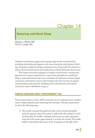 Suturing and Knot Tying
Edward J. Wladis, MD
Paul D. Langer, MD
Optimal wound closure apposes the separate edges of the wound, thereby
providing critical physical support to the tissue during the early phases of heal-
ing. Meticulous surgical technique and proper knot tying enable the clinician to
achieve the functional aspects of wound closure without distortion of the tissue.
This chapter describes techniques of simple wound closure, starting with
placement of a square surgical knot; reviews basic principles for needle han-
dling in suture placement; and covers techniques for placement of interrupted,
continuous, and mattress sutures. (See Chapter 6 for the overview of surgical
instrumentation and materials, including suture characteristics and sutures
commonly used in ophthalmic surgery.)
SIMPLE SQUARE KNOT (INSTRUMENT TIE)
Tying a square knot is a basic skill in suturing; success in placing more complex
sutures largely depends upon mastering this technique. Placing a square knot
involves the following steps.
1. The needle is passed through both sides of the wound and pulled
until the opposite end of the suture is sufficiently short (Figure 14.1A).
At that point, the needle is released, and forceps are used to grasp the
long end of the suture approximately 3 em from the wound. The needle
holder is then held in the center of the wound just to the right of the
 
