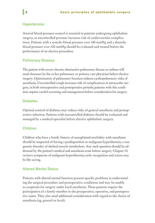 basic principles of ophthalmic surgery
Hypertension
Arterial blood pressure control is essential in patients undergoing ophthalmic
surgery, as uncontrolled pressure increases risk of cardiovascular complica-
tions. Patients with a systolic blood pressure over 180 mmHg and a diastolic
blood pressure over 100 mmHg should be evaluated and treated before the
performance of an elective procedure.
Pulmonary Disease
The patient with severe chronic obstructive pulmonary disease or asthma will
need clearance by his or her pulmonary or primary care physician before elective
surgery. Optimization of pulmonary function reduces cardiopulmonary risks of
anesthesia. Uncontrolled cough increases risk of complications in intraocular sur-
gery, in both intraoperative and postoperative periods; patients with this condi-
tion require careful screening and management before consideration for surgery.
Diabetes
Optimal control of diabetes may reduce risks of general anesthesia and postop-
erative infection. Patients with uncontrolled diabetes should be evaluated and
managed by a medical specialist before elective ophthalmic surgery.
Children
Children who have a family history of unexplained morbidity with anesthesia
should be suspected of having a predisposition to malignant hyperthermia, a rare
genetic disorder of skeletal muscle metabolism. Any such question should be ad-
dressed by the patient's medical and anesthesia team before surgery. Chapter 10
reviews symptoms of malignant hyperthermia; early recognition and action may
be life-saving.
Altered Mental Status
Patients with altered mental function present specific problems in understand-
ing the surgical procedure and postoperative conditions and may be unable
to cooperate for surgery under local anesthesia. These patients require the
participation of a family member in the preoperative, operative, and postopera-
tive states. They also need additional consideration with regard to the choice of
anesthesia (eg, general or local).
 