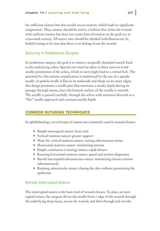 chapter 14 I suturing and knot tying
for sufficient closure but that avoids excess tension, which leads to significant
astigmatism. Thus, sutures should be tied in a fashion that closes the wound
with uniform tension but does not create lines of tension on the graft (or in
a lacerated cornea). All suture sites should be checked with fluorescein (ie,
Seidel) testing to be sure that there is no leakage from the wound.
Suturing in Strabismus Surgery
In strabismus surgery, the goal is to suture a surgically detached muscle back
to the underlying sclera. Special care must be taken in these cases to avoid
needle penetration of the sclera, which in turn might lead to a retinal hole. The
potential for this serious complication is minimized by the use of a spatula
needle. A spatula needle is flat on its underside and sharp on its outer edges;
this design promotes a needle pass that maintains a steady depth during its
passage through tissue, since the bottom surface of the needle is smooth.
The needle is passed carefully through the sclera with attention directed to a
"flat" needle approach and constant needle depth.
COMMON SUTURING TECHNIQUES
In ophthalmology, several types of sutures are commonly used in wound closure:
• Simple interrupted suture: basic tool
• Vertical mattress suture: greater support
• Near-far vertical mattress suture: raising subcutaneous tissue
• Horizontal mattress suture: minimizing tension
• Simple continuous (running) suture: rapid closure
• Running horizontal mattress suture: speed and tension dispersion
• Buried interrupted subcutaneous suture: minimizing closure tension
subcutaneously
• Running subcuticular suture: closing the skin without penetrating the
epidermis
Simple Interrupted Suture
The interrupted suture is the basic tool of wound closure. To place an inter-
rupted suture, the surgeon drives the needle from 1 edge of the wound through
the underlying deep tissue, across the wound, and then through and out the
 