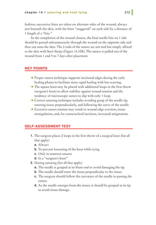 chapter 14 I suturing and knot tying
fashion, successive bites are taken on alternate sides of the wound, always
just beneath the skin, with the bites "staggered" on each side by a distance of
llength of a "bite."
At the completion of the wound closure, the final needle bite on 1 side
should be passed subcutaneously through the wound on the opposite side and
then out onto the skin. The 2 ends of the suture are not tied but simply affixed
to the skin with Steri-Strips (Figure 14.10B). The suture is pulled out of the
wound from 1 end 5 to 7 days after placement.
KEY POINTS
-+ Proper suture technique supports incisional edges during the early
healing phases to facilitate more rapid healing with less scarring.
-+ The square knot may be placed with additional loops in the first throw
(surgeon's knot) to allow stability against wound tension and the
tendency of microscopic suture to slip with only tloop.
-+ Correct suturing technique includes avoiding grasp of the needle tip,
entering tissue perpendicularly, and following the curve of the needle.
-+ Excessive suture tension may result in wound edge eversion, tissue
strangulation, and, for corneoscleral incisions, increased astigmatism.
SELF-ASSESSMENT TEST
1. The surgeon places 2 loops in the first throw of a surgical knot (list all
that apply)
a. Always
b. To prevent loosening of the knot while tying
c. Only in mattress sutures
d. In a "surgeon's knot"
2. During suturing (list all that apply)
a. The needle is grasped at its blunt end to avoid damaging the tip.
b. The needle should enter the tissue perpendicular to the tissue.
c. The surgeon should follow the curvature of the needle in passing the
suture.
d. As the needle emerges from the tissue, it should be grasped at its tip
to avoid tissue damage.
 