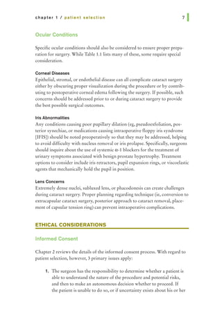 chapter 1 I patient selection
Ocular Conditions
Specific ocular conditions should also be considered to ensure proper prepa-
ration for surgery. While Table 1.1 lists many of these, some require special
consideration.
Corneal Diseases
Epithelial, stromal, or endothelial disease can all complicate cataract surgery
either by obscuring proper visualization during the procedure or by contrib-
uting to postoperative corneal edema following the surgery. If possible, such
concerns should be addressed prior to or during cataract surgery to provide
the best possible surgical outcomes.
Iris Abnormalities
Any conditions causing poor pupillary dilation (eg, pseudoexfoliation, pos-
terior synechiae, or medications causing intraoperative floppy iris syndrome
[IFIS]) should be noted preoperatively so that they may be addressed, helping
to avoid difficulty with nucleus removal or iris prolapse. Specifically, surgeons
should inquire about the use of systemic a.-1 blockers for the treatment of
urinary symptoms associated with benign prostate hypertrophy. Treatment
options to consider include iris retractors, pupil expansion rings, or viscoelastic
agents that mechanically hold the pupil in position.
Lens Concerns
Extremely dense nuclei, subluxed lens, or phacodonesis can create challenges
during cataract surgery. Proper planning regarding technique (ie, conversion to
extracapsular cataract surgery, posterior approach to cataract removal, place-
ment of capsular tension ring) can prevent intraoperative complications.
ETHICAL CONSIDERATIONS
Informed Consent
Chapter 2 reviews the details of the informed consent process. With regard to
patient selection, however, 3 primary issues apply:
1. The surgeon has the responsibility to determine whether a patient is
able to understand the nature of the procedure and potential risks,
and then to make an autonomous decision whether to proceed. If
the patient is unable to do so, or if uncertainty exists about his or her
 