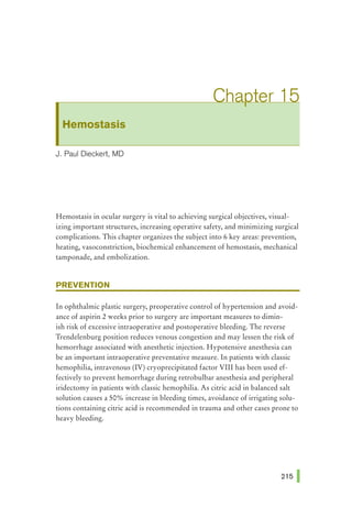 Hemostasis
J. Paul Dieckert1 MD
Hemostasis in ocular surgery is vital to achieving surgical objectives, visual-
izing important structures, increasing operative safety, and minimizing surgical
complications. This chapter organizes the subject into 6 key areas: prevention,
heating, vasoconstriction, biochemical enhancement of hemostasis, mechanical
tamponade, and embolization.
PREVENTION
In ophthalmic plastic surgery, preoperative control of hypertension and avoid-
ance of aspirin 2 weeks prior to surgery are important measures to dimin-
ish risk of excessive intraoperative and postoperative bleeding. The reverse
Trendelenburg position reduces venous congestion and may lessen the risk of
hemorrhage associated with anesthetic injection. Hypotensive anesthesia can
be an important intraoperative preventative measure. In patients with classic
hemophilia, intravenous (IV) cryoprecipitated factor VIII has been used ef-
fectively to prevent hemorrhage during retrobulbar anesthesia and peripheral
iridectomy in patients with classic hemophilia. As citric acid in balanced salt
solution causes a 50% increase in bleeding times, avoidance of irrigating solu-
tions containing citric acid is recommended in trauma and other cases prone to
heavy bleeding.
 