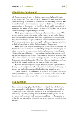 chapter 15 I hemostasis
MECHANICAL TAMPONADE
Mechanical tamponade refers to the direct application of physical force to
staunch blood flow from a bleeding vessel. Raising lOP is the most common
and effective way to mechanically control intraocular bleeding. Increased lOP
is translated into increased transmural pressure of the blood vessel wall that
causes collapse or slowing down of blood flow. This is readily accomplished by
raising the level of the infusion bottle. Elevating the lOP risks ocular ischemia
and stress to surgical repair of surgical wounds.
Fluid-gas exchange mechanically achieves hemostasis by elevating lOP via
control of pump pressure. Intraocular gas has a higher surface tension than intra-
ocular saline and impedes blood flow. Fluid trapped behind a gas bubble has
higher concentration of coagulation factors, which contributes to hemostasis.
Unfortunately, intraocular gases can impede visibility during surgery, and this
technique is usually reserved for the last minutes of the operation.
Other intraocular substances can help control intraoperative bleeding. Per-
fluorooctane may control intraocular bleeding during vitreoretinal surgery by
direct compression or concentration of clotting factors near the bleeding site.
Silicone oil controls bleeding by 2 mechanisms: by physical compression and
by concentrating clotting factors in a smaller space. Silicone oil interferes with
other intraocular maneuvers and is used typically at the end of surgery. Sodium
hyaluronate mechanically confines blood and enhances visualization. Unfortu-
nately, it also has mild antiplatelet and anticoagulation properties.
Gelfoam (absorbable gelatin sponge), Surgicel (oxidized regenerated cel-
lulose), and Avitene (microfibrillar collagen) are useful mechanical measures to
control and confine intraoperative bleeding in ocular adnexal surgery.
Wound closure is a straightforward technique of mechanically controlling
intraoperative bleeding. Direct compression to bleeding vortex veins is useful
in strabismus and retinal surgery where vortex vein injury can occur.
EMBOLIZATION
Preoperative arteriography and embolization with polyvinyl alcohol foam,
metrizamide dissolved in dimethyl sulfoxide, steel coils, gel foam particles,
and n-butyl cyanoacrylate have been found to be useful preoperatively in
minimizing hemorrhage during excision of orbital lymphangiomas and arte-
riovenous malformations. Inadvertent unintended injury to the optic nerve
and retina and spasm of the ophthalmic artery may occur during embolization
therapy.
ophthalmologyebooks.com
 