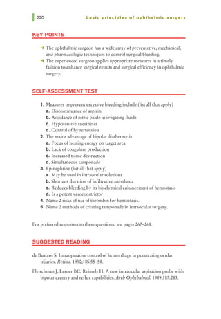 basic principles of ophthalmic surgery
KEY POINTS
-+ The ophthalmic surgeon has a wide array of preventative, mechanical,
and pharmacologic techniques to control surgical bleeding.
-+ The experienced surgeon applies appropriate measures in a timely
fashion to enhance surgical results and surgical efficiency in ophthalmic
surgery.
SELF-ASSESSMENT TEST
1. Measures to prevent excessive bleeding include (list all that apply)
a. Discontinuance of aspirin
b. Avoidance of nitric oxide in irrigating fluids
c. Hypotensive anesthesia
d. Control of hypertension
2. The major advantage of bipolar diathermy is
a. Focus of heating energy on target area
b. Lack of coagulum production
c. Increased tissue destruction
d. Simultaneous tamponade
3. Epinephrine (list all that apply)
a. May be used in intraocular solutions
b. Shortens duration of infiltrative anesthesia
c. Reduces bleeding by its biochemical enhancement of hemostasis
d. Is a potent vasoconstrictor
4. Narne 2 risks of use of thrombin for hemostasis.
5. Narne 2 methods of creating tamponade in intraocular surgery.
For preferred responses to these questions, see pages 267-268.
SUGGESTED READING
de Bustros S. Intraoperative control of hemorrhage in penetrating ocular
injuries. Retina. 1990;105:55-58.
FleischmanJ, Lerner BC, Reimels H. A new intraocular aspiration probe with
bipolar cautery and reflux capabilities. Arch Ophthalmol. 1989;107:283.
 