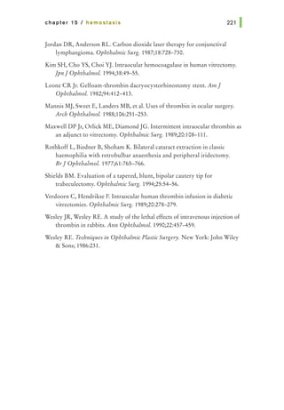 chapter 15 I hemostasis
Jordan DR, Anderson RL. Carbon dioxide laser therapy for conjunctival
lymphangioma. Ophthalmic Surg. 1987;18:728-730.
221 1
Kim SH, Cho YS, Choi YJ. Intraocular hemocoagulase in human vitrectomy.
]pnJ Ophthalmol. 1994;38:49-55.
Leone CR Jr. Gelfoam-thrombin dacryocystorhinostomy stent. AmJ
Ophthalmol. 1982;94:412-413.
Mannis MJ, Sweet E, Landers MB, et al. Uses of thrombin in ocular surgery.
Arch Ophthalmol. 1988;106:251-253.
Maxwell DP Jr, Orlick ME, Diamond JG. Intermittent intraocular thrombin as
an adjunct to vitrectomy. Ophthalmic Surg. 1989;20:108-111.
Rothkoff L, Biedner B, Shoham K. Bilateral cataract extraction in classic
haemophilia with retrobulbar anaesthesia and peripheral iridectomy.
Br] Ophthalmol. 1977;61:765-766.
Shields BM. Evaluation of a tapered, blunt, bipolar cautery tip for
trabeculectomy. Ophthalmic Surg. 1994;25:54-56.
Verdoorn C, Hendrikse F. Intraocular human thrombin infusion in diabetic
vitrectomies. Ophthalmic Surg. 1989;20:278-279.
Wesley JR, Wesley RE. A study of the lethal effects of intravenous injection of
thrombin in rabbits. Ann Ophthalmol. 1990;22:457-459.
Wesley RE. Techniques in Ophthalmic Plastic Surgery. New York: John Wiley
& Sons; 1986:231.
 