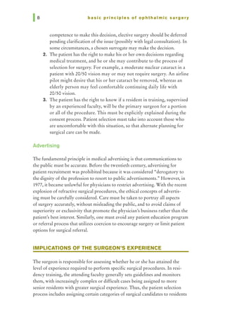 basic principles of ophthalmic surgery
competence to make this decision, elective surgery should be deferred
pending clarification of the issue (possibly with legal consultation). In
some circumstances, a chosen surrogate may make the decision.
2. The patient has the right to make his or her own decisions regarding
medical treatment, and he or she may contribute to the process of
selection for surgery. For example, a moderate nuclear cataract in a
patient with 20/50 vision may or may not require surgery. An airline
pilot might desire that his or her cataract be removed, whereas an
elderly person may feel comfortable continuing daily life with
20/50 vision.
3. The patient has the right to know if a resident in training, supervised
by an experienced faculty, will be the primary surgeon for a portion
or all of the procedure. This must be explicitly explained during the
consent process. Patient selection must take into account those who
are uncomfortable with this situation, so that alternate planning for
surgical care can be made.
Advertising
The fundamental principle in medical advertising is that communications to
the public must be accurate. Before the twentieth century, advertising for
patient recruitment was prohibited because it was considered "derogatory to
the dignity of the profession to resort to public advertisements., However, in
1977, it became unlawful for physicians to restrict advertising. With the recent
explosion of refractive surgical procedures, the ethical concepts of advertis-
ing must be carefully considered. Care must be taken to portray all aspects
of surgery accurately, without misleading the public, and to avoid claims of
superiority or exclusivity that promote the physician's business rather than the
patient's best interest. Similarly, one must avoid any patient education program
or referral process that utilizes coercion to encourage surgery or limit patient
options for surgical referral.
IMPLICATIONS OF THE SURGEON'S EXPERIENCE
The surgeon is responsible for assessing whether he or she has attained the
level of experience required to perform specific surgical procedures. In resi-
dency training, the attending faculty generally sets guidelines and monitors
them, with increasingly complex or difficult cases being assigned to more
senior residents with greater surgical experience. Thus, the patient selection
process includes assigning certain categories of surgical candidates to residents
 