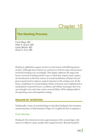 The Healing Process
Frank Maya, MD
Peter A. Quiros, MD
Casey Mickler, MD
Oscar A. Cruz, MD
Healing in ophthalmic surgery involves several tissues with differing charac-
teristics. Although many features are common to all tissue types, the processes
involved in healing vary accordingly. This chapter addresses the stages and
factors involved in healing and the ways in which they impact ocular surgery.
An introduction to the basic science of wound modulation will place the sur-
geon in good stead to improve surgical outcomes in the coming years. In the
future, modulation of wound healing is likely to become more sophisticated as
manipulation of growth factors, cytokines, and cellular messengers that were
once thought to be only basic science research likely will be indispensable in
the operating room and outpatient settings.
HEALING BY INTENTION
Traditionally, 3 types of wound healing are described: healing by first intention,
second intention, or third intention. (Figure 16.1 typifies the first 2 categories.)
First Intention
Healing by first intention involves approximation of the wound edges with
sutures or adhesive strips, usually after surgical incision. Wounds healed by
 