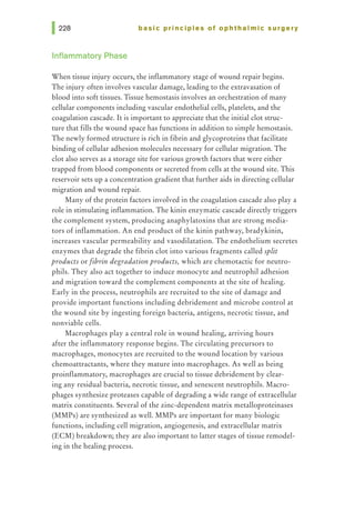 basic principles of ophthalmic surgery
Inflammatory Phase
When tissue injury occurs, the inflammatory stage of wound repair begins.
The injury often involves vascular damage, leading to the extravasation of
blood into soft tissues. Tissue hemostasis involves an orchestration of many
cellular components including vascular endothelial cells, platelets, and the
coagulation cascade. It is important to appreciate that the initial clot struc-
ture that fills the wound space has functions in addition to simple hemostasis.
The newly formed structure is rich in fibrin and glycoproteins that facilitate
binding of cellular adhesion molecules necessary for cellular migration. The
clot also serves as a storage site for various growth factors that were either
trapped from blood components or secreted from cells at the wound site. This
reservoir sets up a concentration gradient that further aids in directing cellular
migration and wound repair.
Many of the protein factors involved in the coagulation cascade also play a
role in stimulating inflammation. The kinin enzymatic cascade directly triggers
the complement system, producing anaphylatoxins that are strong media-
tors of inflammation. An end product of the kinin pathway, bradykinin,
increases vascular permeability and vasodilatation. The endothelium secretes
enzymes that degrade the fibrin clot into various fragments called split
products or fibrin degradation products, which are chemotactic for neutro-
phils. They also act together to induce monocyte and neutrophil adhesion
and migration toward the complement components at the site of healing.
Early in the process, neutrophils are recruited to the site of damage and
provide important functions including debridement and microbe control at
the wound site by ingesting foreign bacteria, antigens, necrotic tissue, and
nonviable cells.
Macrophages play a central role in wound healing, arriving hours
after the inflammatory response begins. The circulating precursors to
macrophages, monocytes are recruited to the wound location by various
chemoattractants, where they mature into macrophages. As well as being
proinflammatory, macrophages are crucial to tissue debridement by clear-
ing any residual bacteria, necrotic tissue, and senescent neutrophils. Macro-
phages synthesize proteases capable of degrading a wide range of extracellular
matrix constituents. Several of the zinc-dependent matrix metalloproteinases
(MMPs) are synthesized as well. MMPs are important for many biologic
functions, including cell migration, angiogenesis, and extracellular matrix
(ECM) breakdown; they are also important to latter stages of tissue remodel-
ing in the healing process.
 