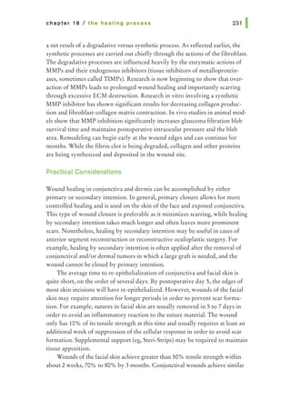 chapter 16 I the healing process 231 1
a net result of a degradative versus synthetic process. As reflected earlier, the
synthetic processes are carried out chiefly through the actions of the fibroblast.
The degradative processes are influenced heavily by the enzymatic actions of
MMPs and their endogenous inhibitors (tissue inhibitors of metalloprotein-
ases, sometimes called TIMPs). Research is now beginning to show that over-
action of MMPs leads to prolonged wound healing and importantly scarring
through excessive ECM destruction. Research in vitro involving a synthetic
MMP inhibitor has shown significant results for decreasing collagen produc-
tion and fibroblast-collagen matrix contraction. In vivo studies in animal mod-
els show that MMP inhibition significantly increases glaucoma filtration bleb
survival time and maintains postoperative intraocular pressure and the bleb
area. Remodeling can begin early at the wound edges and can continue for
months. While the fibrin clot is being degraded, collagen and other proteins
are being synthesized and deposited in the wound site.
Practical Considerations
Wound healing in conjunctiva and dermis can be accomplished by either
primary or secondary intention. In general, primary closure allows for more
controlled healing and is used on the skin of the face and exposed conjunctiva.
This type of wound closure is preferable as it minimizes scarring, while healing
by secondary intention takes much longer and often leaves more prominent
scars. Nonetheless, healing by secondary intention may be useful in cases of
anterior segment reconstruction or reconstructive oculoplastic surgery. For
example, healing by secondary intention is often applied after the removal of
conjunctival and/or dermal tumors in which a large graft is needed, and the
wound cannot be closed by primary intention.
The average time to re-epithelialization of conjunctiva and facial skin is
quite short, on the order of several days. By postoperative day 5, the edges of
most skin incisions will have re-epithelialized. However, wounds of the facial
skin may require attention for longer periods in order to prevent scar forma-
tion. For example, sutures in facial skin are usually removed in 5 to 7 days in
order to avoid an inflammatory reaction to the suture material. The wound
only has 10% of its tensile strength at this time and usually requires at least an
additional week of suppression of the cellular response in order to avoid scar
formation. Supplemental support (eg, Steri-Strips) may be required to maintain
tissue apposition.
Wounds of the facial skin achieve greater than 50% tensile strength within
about 2 weeks, 70% to 80% by 3 months. Conjunctival wounds achieve similar
 
