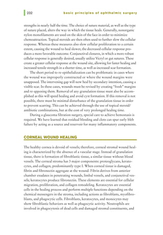 basic principles of ophthalmic surgery
strengths in nearly half the time. The choice of suture material, as well as the type
of suture placed, alters the way in which the tissue heals. Generally, nonorganic
nylon monofilaments are used on the skin of the face in order to minimize
chemoattraction. Topical steroids are then often used to further slow the cellular
response. Whereas these measures also slow cellular proliferation to a certain
extent, causing the wound to heal slower, the decreased cellular response pro-
duces a more favorable outcome. Conjunctival closures, in which a more robust
cellular response is generally desired, usually utilize Vicryl or gut sutures. These
create a greater cellular response at the wound site, allowing for faster healing and
increased tensile strength in a shorter time, as well as increased scar formation.
The short period tore-epithelialization can be problematic in cases where
the wound was improperly constructed or where the wound margins were
unapposed. The intervening gap will now heal by secondary intention, causing a
visible scar. In these cases, wounds must be revised by creating "fresh" margins
and re-apposing them. Removal of any granulation tissue must also be accom-
plished as this will speed healing and avoid cyst formation. If this removal is not
possible, there must be minimal disturbance of the granulation tissue in order
to prevent scarring. This can be achieved through the use of topical steroid/
antibiotic combinations, but at the cost of very prolonged healing time.
During a glaucoma filtration surgery, special care to achieve hemostasis is
required. We have learned that residual bleeding and clots can spur early bleb
failure by acting as a source and reservoir for many inflammatory components.
CORNEAL WOUND HEALING
The healthy cornea is devoid of vessels; therefore, corneal stromal wound heal-
ing is characterized by the absence of a vascular stage. Instead of granulation
tissue, there is formation of fibroblastic tissue, a similar tissue without blood
vessels. The corneal stroma has 3 major components: proteoglycans, kerato-
cytes, and collagen, predominantly type I. When corneal tissue is damaged,
fibrin and fibronectin aggregate at the wound. Fibrin derives from anterior
chamber exudates in penetrating wounds, limbal vessels, and conjunctival ves-
sels; keratocytes produce fibronectin. These elements are essential for cellular
migration, proliferation, and collagen remodeling. Keratocytes are essential
cells in the healing process and perform multiple functions depending on the
chemical messengers in the stroma, including actions as fibroblasts, myofibro-
blasts, and phagocytic cells. Fibroblasts, keratocytes, and monocytes may
show fibroblastic behaviors as well as phagocytic activity. Neutrophils are
involved in phagocytosis of dead cells and damaged stromal constituents, and
 