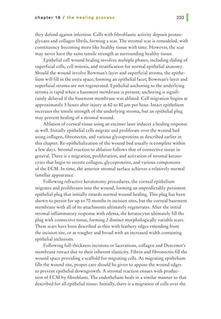 chapter 16 I the healing process
they defend against infection. Cells with fibroblastic activity deposit proteo-
glycans and collagen fibrils, forming a scar. The stromal scar is remodeled, with
constituency becoming more like healthy tissue with time. However, the scar
may never have the same tensile strength as surrounding healthy tissue.
Epithelial cell wound healing involves multiple phases, including sliding of
superficial cells, cell mitosis, and stratification for normal epithelial anatomy.
Should the wound involve Bowman's layer and superficial stroma, the epithe-
lium will fill in the extra space, forming an epithelial facet; Bowman's layer and
superficial stroma are not regenerated. Epithelial anchoring to the underlying
stroma is rapid when a basement membrane is present; anchoring is signifi-
cantly delayed if the basement membrane was ablated. Cell migration begins at
approximately 5 hours after injury at 60 to 80 pm per hour. Intact epithelium
increases the tensile strength of the underlying stroma, but an epithelial plug
may prevent healing of a stromal wound.
Ablation of corneal tissue using an excimer laser induces a healing response
as well. Initially epithelial cells migrate and proliferate over the wound bed
using collagen, fibronectin, and various glycoproteins as described earlier in
this chapter. Re-epithelialization of the wound bed usually is complete within
a few days. Stromal reaction to ablation follows that of connective tissue in
general. There is a migration, proliferation, and activation of stromal kerato-
cytes that begin to secrete collagen, glycoproteins, and various components
of the ECM. In time, the anterior stromal surface achieves a relatively normal
lamellar appearance.
Following refractive keratotomy procedures, the corneal epithelium
migrates and proliferates into the wound, forming an unpredictably persistent
epithelial plug that initially retards normal wound healing. This plug has been
shown to persist for up to 70 months in incision sites, but the corneal basement
membrane with all of its attachments ultimately regenerates. After the initial
stromal inflammatory response with edema, the keratocytes ultimately fill the
plug with connective tissue, forming 2 distinct morphologically variable scars.
These scars have been described as thin with feathery edges extending from
the incision site, or as rougher and broad with an increased width containing
epithelial inclusions.
Following full-thickness incisions or lacerations, collagen and Descemet's
membrane retract due to their inherent elasticity. Fibrin and fibronectin fill the
wound space providing a scaffold for migrating cells. As migrating epithelium
fills the wound site, proper care should be given to appose the wound edges
to prevent epithelial downgrowth. A stromal reaction ensues with produc-
tion of ECM by fibroblasts. The endothelium heals in a similar manner to that
described for all epithelial tissue. Initially, there is a migration of cells over the
 
