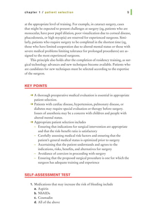 chapter 1 I patient selection
at the appropriate level of training. For example, in cataract surgery, cases
that might be expected to present challenges at surgery (eg, patients who are
monocular, have poor pupil dilation, poor visualization due to corneal disease,
phacodonesis, or high myopia) are reserved for experienced surgeons. Simi-
larly, patients who require surgery to be completed in the shortest time (eg,
those who have limited cooperation due to altered mental status or those with
severe medical problems limiting tolerance for prolonged procedures) are as-
signed to the most experienced surgeons.
This principle also holds after the completion of residency training, as sur-
gical technology advances and new techniques become available. Patients who
are candidates for new techniques must be selected according to the expertise
of the surgeon.
KEY POINTS
-+ A thorough preoperative medical evaluation is essential in appropriate
patient selection.
-+ Patients with cardiac disease, hypertension, pulmonary disease, or
diabetes may require special evaluation or therapy before surgery.
Issues of anesthesia may be a concern with children and people with
altered mental status.
-+ Appropriate patient selection includes
- Ensuring that indications for surgical intervention are appropriate
and that the risk-benefit ratio is satisfactory
Carefully assessing medical risk factors and ensuring that the
patient's general medical status is optimized prior to surgery
Ascertaining that the patient understands and agrees to the
indications, risks, benefits, and alternatives for surgery
Avoidance of coercion in proceeding with surgery
Ensuring that the proposed surgical procedure is one for which the
surgeon has adequate training and experience
SELF-ASSESSMENT TEST
1. Medications that may increase the risk of bleeding include
a. Aspirin
b. NSAIDs
c. Coumadin
d. All of the above
 