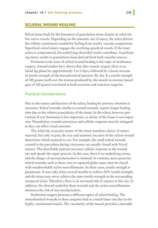 chapter 16 I the healing process
SCLERAL WOUND HEALING
Scleral tissue heals by the formation of granulation tissue despite its relatively
few native vessels. Depending on the anatomic site of injury, the sclera derives
the cellular constituents needed for healing from nearby vascular components.
Superficial scleral injury engages the overlying episcleral vessels. If the inner
sclera is compromised, the underlying choroidal vessels contribute. A perforat-
ing injury results in granulation tissue derived from both vascular sources.
Pertinent to the issue of scleral wound healing is the topic of strabismus
surgery. Animal studies have shown that after muscle surgery there is an
initial lag phase for approximately 4 to 5 days, followed by a linear increase
in tensile strength of the musculoscleral junction. By day 8, a tensile strength
of 300 grams (well over the tension produced by the muscle in extreme lateral
gaze of 100 grams) was found in both recession and resection surgeries.
Practical Considerations
Due to the nature and function of the sclera, healing by primary intention is
necessary. Scleral wounds, similar to corneal wounds, require longer healing
time due to the relative avascularity of the tissue. In the sclera, however, pre-
vention of scar formation is less important, as clarity of the tissue is not impor-
tant. Nonetheless, wound contracture and cellular response must be mitigated
as they can affect visual outcome.
The relatively avascular nature of the tissue mandates choice of suture
material, but only in part; the size and anatomic location of the scleral wound
determines which material to use. For example, the small scleral wounds
created in the pars plana during vitrectomy are usually closed with Vicryl
sutures. The absorbable material increases cellular response at the wound
site and speeds the repair process. In this case, there is no underlying retina,
and the danger of neovascularization is minimal. In contrast, more posterior
scleral wounds, such as those seen in ruptured globe cases, must be closed
with nonabsorbable nylon monofilaments. In these cases, tensile strength is
paramount. It may take sclera several months to achieve 50% tensile strength,
and the tissue may never achieve the same tensile strength as the surrounding
uninjured tissue. Therefore, there is an increased risk of rupture at this site. In
addition, the choroid underlies these wounds and the nylon monofilaments
minimize the risk of neovascularization.
Strabismus surgery presents a different aspect of scleral healing. The
musculoscleral wounds in these surgeries heal at a much faster rate due to the
highly vascularized muscle. The vascularity of the muscle provides a desirable
 