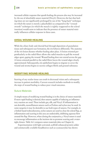 basic principles of ophthalmic surgery
increased cellular response that speeds healing; the process also may be increased
by the use of absorbable suture material (Vicryl). However, the fact that heal-
ing times are not significantly prolonged by use of the "hang back" technique
(in which the suture is merely a placeholder) as compared to the "crossed
swords" technique (in which the muscle is tightly reapposed to the scleral
insertion) would seem to indicate that the presence of suture material mini-
mally influences cellular response in these cases.
UVEAL WOUND HEALING
While the ciliary body and choroid heal through deposition of granulation
tissue and subsequent scar formation, the iris behaves differently. The anatomy
of the iris lesion dictates whether healing takes place. A lesion oriented per-
pendicularly to the radial fibers allows the radial muscles to pull the wound
edges apart, gaping the wound. Wound healing does not extend across the gap.
A lesion oriented parallel to the radial fibers leaves the wound edges closely
approximated. Subsequently, iris epithelium begins to migrate to cover the
wound and stroma begins to secrete collagen fibrils and ground substance.
MODIFYING WOUND HEALING
Scarring of any ocular tissue can result in decreased vision and a subsequent
increase in patient morbidity. Current research includes methods to modify
the steps of wound healing to reduce poor visual outcomes.
Suture Materials
A simple means of modifying wound healing is in the choice of suture materials.
Ifmore rapid healing is desired, then sutures capable of inducing an inflamma-
tory reaction are used. These include gut, silk, and Vicryl. Ifinflammation is
not desirable, monofilament sutures such as Prolene and nylon may be used. In
some surgeries it may be desirable to use both types of sutures. For example, in
a limbal-based trabeculectomy, nylon sutures are used to close the scleral flap, as
inflammation and scarring in this area are undesirable, inhibiting aqueous flow
around the flap. However, when closing the conjunctiva, a Vicryl suture is used
to encourage inflammation at the incision site to promote scarring and a water-
tight closure. Table 16.1 compares suture materials (also see Chapter 6).
Experimentation with light-activated, scaffold-enhanced protein solder
and commercially available bioadhesives such as cyanoacrylate has shown
 