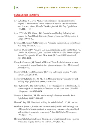 basic principles of ophthalmic surgery
SUGGESTED READING
Apt L, Gaffney WL, Dora AF. Experimental suture studies in strabismus
surgery. I. Reattachment rate of extraocular muscles after recession and
resection operations. Albrecht Von Graefes Arch Klin Exp Ophthalmol.
1976;201:11-17.
Azar DT, Hahn Tw, Khoury JM. Corneal wound healing following laser
surgery. In: Azar DT, ed. Refractive Surgery. Stamford, CT: Appleton &
Lange; 1997:41-62.
Bowman PH, Fosko SW, Hartstein ME. Periocular reconstruction. Semin Cutan
Med Surg. 2003;22:263-272.
Chabner BA, Ryan DP, Paz-Ares L, et al. Antineoplastic agents. In: HardmanJG,
Limbird LE, Gilman AG, eds. Goodman and Gilman1
sThe Pharmacological
Basis ofTherapeutics. lOth ed. New York: McGraw-Hill Professional;
2001:1389-1460.
Chang L, CrowstonJG, Cordeiro MF, et al. The role of the immune system
in conjunctival wound healing after glaucoma surgery. Surv Ophthalmol.
2000;45:49-68.
Cordeiro MF. Beyond Mitomycin: TGF-beta and wound healing. Prog Ret
Eye Res. 2002;21:75-89.
Cordeiro MF, Schultz GS, Ali RR, et al. Molecular therapy in ocular wound
healing. Br1 Ophthalmol. 1999;83:1219-1224.
Furie B, Furie BC. The molecular basis of blood coagulation. In Hoffman R, ed.
Hematology: Basic Principles and Practice. 3rd ed. New York: Churchill
Livingstone; 2000:1783-1804.
Gasset AR, Dahlman CH. The tensile strength of corneal wounds. Arch
Ophthalmol. 1968;79:595-602.
Hanna C, Roy FH. Iris wound healing. Arch Ophthalmol. 1972;88:296-304.
Henle RW,James M, Farber MG. Insertion site dynamics and histology in a
rabbit model after conventional or suspension rectus recession combined
with ipsilateral antagonist resection.1Pediatr Ophthalmol Strabismus.
1993;30:184-191.
Hoffman GT, Soller EC, Bloom JN, et al. A new technique of tissue repair in
ophthalmic surgery. Biomed Sci lnstrum. 2004;40:57-63.
 