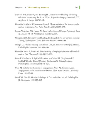 chapter 16 I the healing process 241 1
Johnston WT, Filatov V, and Talamo JH. Corneal wound healing following
refractive keratotomy. In: Azar DT, ed. Refractive Surgery. Stamford, CT:
Appleton & Lange; 1997:29-40.
Kinoshita S, Adachi W, Sotozono C, et al. Characteristics of the human ocular
surface epithelium. Prog Retin Eye Res. 2001;20:639-673.
Kumar V, Abbass AK, Fausto N, Aster J. Robbins and Cotran Pathologic Basis
ofDisease. 8th ed. Philadelphia: Saunders; 2009.
McDermott M. Stromal wound healing. In: Brightbill FS, ed. Corneal Surgery:
Theory, Technique & Tissue. StLouis: Mosby; 1999:40-48.
Phillips LG. Wound healing. In: Sabiston CM, ed. Textbook ofSurgery. 16th ed.
Philadelphia: Saunders; 2001:131-144.
Ribatti D, Vacca A, Presta M. The discovery of angiogenic factors: a historical
review. Gen Pharmacal. 2000;35:233-239.
Stenn KS, Malhotra R. Epithelialization. In: Cohen KI, Diegelmann RF,
Linblad WJ, eds. Wound Healing: Biochemical & Clinical Aspects.
Philadelphia: Saunders; 1992:115-127.
Ware AJ. Cellular mechanisms of angiogenesis. Ware AJ, Simons M, eds.
Angiogenesis and Cardiovascular Disease. New York: Oxford University
Press; 1999:30-59.
Yanoff M, Fine BS. Ocular Pathology: A Text and Atlas. 3rd ed. Philadelphia:
JB Lippincott; 1989:103-162.
 