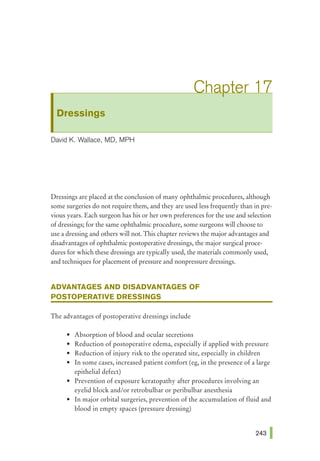 Dressings
David K. Wallace, MD, MPH
Dressings are placed at the conclusion of many ophthalmic procedures, although
some surgeries do not require them, and they are used less frequently than in pre-
vious years. Each surgeon has his or her own preferences for the use and selection
of dressings; for the same ophthalmic procedure, some surgeons will choose to
use a dressing and others will not. This chapter reviews the major advantages and
disadvantages of ophthalmic postoperative dressings, the major surgical proce-
dures for which these dressings are typically used, the materials commonly used,
and techniques for placement of pressure and nonpressure dressings.
ADVANTAGES AND DISADVANTAGES OF
POSTOPERATIVE DRESSINGS
The advantages of postoperative dressings include
• Absorption of blood and ocular secretions
• Reduction of postoperative edema, especially if applied with pressure
• Reduction of injury risk to the operated site, especially in children
• In some cases, increased patient comfort (eg, in the presence of a large
epithelial defect)
• Prevention of exposure keratopathy after procedures involving an
eyelid block and/or retrobulbar or peribulbar anesthesia
• In major orbital surgeries, prevention of the accumulation of fluid and
blood in empty spaces (pressure dressing)
 