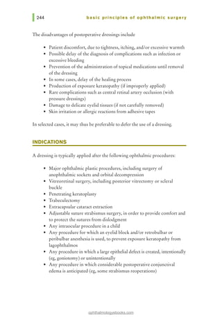 basic principles of ophthalmic surgery
The disadvantages of postoperative dressings include
• Patient discomfort, due to tightness, itching, and/or excessive warmth
• Possible delay of the diagnosis of complications such as infection or
excessive bleeding
• Prevention of the administration of topical medications until removal
of the dressing
• In some cases, delay of the healing process
• Production of exposure keratopathy (if improperly applied)
• Rare complications such as central retinal artery occlusion (with
pressure dressings)
• Damage to delicate eyelid tissues (if not carefully removed)
• Skin irritation or allergic reactions from adhesive tapes
In selected cases, it may thus be preferable to defer the use of a dressing.
INDICATIONS
A dressing is typically applied after the following ophthalmic procedures:
• Major ophthalmic plastic procedures, including surgery of
anophthalmic sockets and orbital decompression
• Vitreoretinal surgery, including posterior vitrectomy or scleral
buckle
• Penetrating keratoplasty
• Trabeculectomy
• Extracapsular cataract extraction
• Adjustable suture strabismus surgery, in order to provide comfort and
to protect the sutures from dislodgment
• Any intraocular procedure in a child
• Any procedure for which an eyelid block and/or retrobulbar or
peribulbar anesthesia is used, to prevent exposure keratopathy from
lagophthalmos
• Any procedure in which a large epithelial defect is created, intentionally
(eg, goniotomy) or unintentionally
• Any procedure in which considerable postoperative conjunctival
edema is anticipated (eg, some strabismus reoperations)
ophthalmologyebooks.com
 