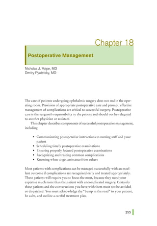 Postoperative Management
Nicholas J. Volpe, MD
Dmitry Pyatetsky, MD
The care of patients undergoing ophthalmic surgery does not end in the oper-
ating room. Provision of appropriate postoperative care and prompt, effective
management of complications are critical to successful surgery. Postoperative
care is the surgeon's responsibility to the patient and should not be relegated
to another physician or assistant.
This chapter describes components of successful postoperative management,
including
• Communicating postoperative instructions to nursing staff and your
patient
• Scheduling timely postoperative examinations
• Ensuring properly focused postoperative examinations
• Recognizing and treating common complications
• Knowing when to get assistance from others
Most patients with complications can be managed successfully with an excel-
lent outcome if complications are recognized early and treated appropriately.
These patients will require you to focus the most, because they need your
expertise much more than the patient with uncomplicated surgery. Certainly
these patients and the conversations you have with them must not be avoided
or dispatched. You must acknowledge the "bump in the road" to your patient,
be calm, and outline a careful treatment plan.
 