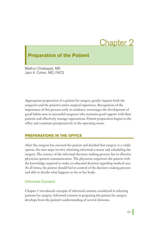 Preparation of the Patient
Madhuri Chilakapati, MD
Jack A Cohen, MD, FACS
Appropriate preparation of a patient for surgery greatly impacts both the
surgeon's and the patient's entire surgical experience. Recognition of the
importance of this process early in residency encourages the development of
good habits seen in successful surgeons who maintain good rapport with their
patients and effectively manage expectations. Patient preparation begins in the
office and continues preoperatively in the operating room.
PREPARATIONS IN THE OFFICE
After the surgeon has assessed the patient and decided that surgery is a viable
option, the next steps involve obtaining informed consent and scheduling the
surgery. The essence of the informed decision-making process lies in effective
physician-patient communication. The physician empowers the patient with
the knowledge required to make an educated decision regarding medical care.
At all times, the patient should feel in control of the decision-making process
and able to decide what happens to his or her body.
Informed Consent
Chapter 1 introduced concepts of informed consent considered in selecting
patients for surgery. Informed consent in preparing the patient for surgery
develops from the patient's understanding of several elements.
 