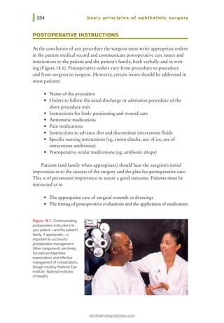 basic pri nci pies of ophthalmic surgery
POSTOPERATIVE INSTRUCTIONS
At the conclusion of any procedure the surgeon must write appropriate orders
in the patient medical record and communicate postoperative care issues and
instructions to the patient and the patienes family, both verbally and in writ-
ing (Figure 18.1). Postoperative orders vary from procedure to procedure
and from surgeon to surgeon. However, certain issues should be addressed in
most patients:
• Name of the procedure
• Orders to follow the usual discharge or admission procedure of the
short procedure unit
• Instructions for body positioning and wound care
• Antiemetic medications
• Pain medications
• Instructions to advance diet and discontinue intravenous fluids
• Specific nursing instructions (eg, vision checks, use of ice, use of
intravenous antibiotics)
• Postoperative ocular medications (eg, antibiotic drops)
Patients (and family when appropriate) should hear the surgeon,s initial
impression as to the success of the surgery and the plan for postoperative care.
This is ofparamount importance to assure a good outcome. Patients must be
instructed as to
• The appropriate care of surgical wounds or dressings
• The timing ofpostoperative evaluations and the application ofmedication
Rgure 18.1. Communicating
postoperative instructions to
your patient-and the patient's
family, if appropriate-is
important to successful
postoperative management.
Other components are timely,
focused postoperative
examinations and effective
management of complications.
(Image courtesy National Eye
Institute, National Institutes
of Health)
ophthalmologyebooks.com
 