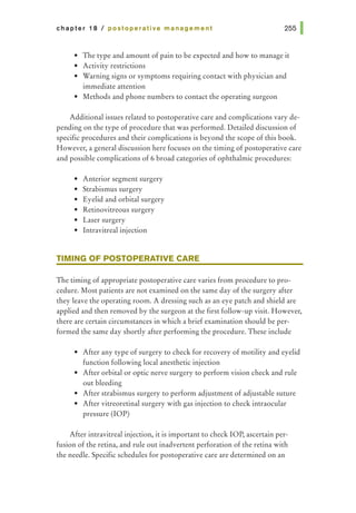chapter 18 I postoperative management
• The type and amount of pain to be expected and how to manage it
• Activity restrictions
• Warning signs or symptoms requiring contact with physician and
immediate attention
• Methods and phone numbers to contact the operating surgeon
Additional issues related to postoperative care and complications vary de-
pending on the type of procedure that was performed. Detailed discussion of
specific procedures and their complications is beyond the scope of this book.
However, a general discussion here focuses on the timing of postoperative care
and possible complications of 6 broad categories of ophthalmic procedures:
• Anterior segment surgery
• Strabismus surgery
• Eyelid and orbital surgery
• Retinovitreous surgery
• Laser surgery
• lntravitreal injection
TIMING OF POSTOPERATIVE CARE
The timing of appropriate postoperative care varies from procedure to pro-
cedure. Most patients are not examined on the same day of the surgery after
they leave the operating room. A dressing such as an eye patch and shield are
applied and then removed by the surgeon at the first follow-up visit. However,
there are certain circumstances in which a brief examination should be per-
formed the same day shortly after performing the procedure. These include
• After any type of surgery to check for recovery of motility and eyelid
function following local anesthetic injection
• After orbital or optic nerve surgery to perform vision check and rule
out bleeding
• After strabismus surgery to perform adjustment of adjustable suture
• After vitreoretinal surgery with gas injection to check intraocular
pressure (lOP)
After intravitreal injection, it is important to check lOP, ascertain per-
fusion of the retina, and rule out inadvertent perforation of the retina with
the needle. Specific schedules for postoperative care are determined on an
 