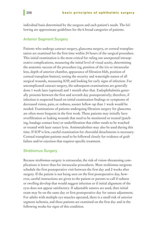 basic principles of ophthalmic surgery
individual basis determined by the surgeon and each patient's needs. The fol-
lowing are approximate guidelines for the 6 broad categories of patients.
Anterior Segment Surgery
Patients who undergo cataract surgery, glaucoma surgery, or corneal transplan-
tation are examined for the first time within 24 hours of the surgical procedure.
This initial examination is the most critical for ruling out unexpected intraop-
erative complications, measuring the initial level of visual acuity, determining
the anatomic success of the procedure (eg, position of the iris or intraocular
lens, depth of anterior chamber, appearance of filtration bleb, position of
corneal transplant button), testing the security and watertight nature of all
surgical wounds, measuring lOP, and looking for early signs of infection. For
uncomplicated cataract surgery, the subsequent examinations are generally
done 1 week later (optional) and 1 month after that. Endophthalmitis gener-
ally presents between the first and seventh day postoperatively; therefore, if
infection is suspected based on initial examination findings or symptoms of
decreased vision, pain, or redness, sooner follow-up than 1 week would be
needed. Examinations of patients undergoing filtration surgery for glaucoma
are often more frequent in the first week. These patients may initially have
overfiltration or leaking wounds that need to be monitored or treated (patch-
ing, bandage contact lens) or underfiltration that either needs to be watched
or treated with laser suture lysis. Antimetabolites may also be used during this
time. If lOP is low, careful examination for choroidal detachments is necessary.
Corneal transplant patients need to be followed closely for evidence of graft
failure and/or rejection that requires specific treatment.
Strabismus Surgery
Because strabismus surgery is extraocular, the risk of vision-threatening com-
plications is lower than for intraocular procedures. Most strabismus surgeons
schedule the first postoperative visit between the first day and 2 weeks after
surgery. If the patient is not being seen on the first postoperative day, how-
ever, careful instructions are given to the patient or parents to call if redness
or swelling develop that would suggest infection or if initial alignment of the
eyes does not appear satisfactory. Ifadjustable sutures are used, then initial
exam may be on the same day or first postoperative day for suture adjustment.
For adults with multiple eye muscles operated, there is a small risk of anterior
segment ischemia, and these patients are examined on the first day and in the
following weeks for signs of this condition.
 
