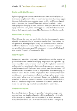 chapter 18 I postoperative management
Eyelid and Orbital Surgery
Eyelid surgery patients are seen within a few days of the procedure provided
there are no complaints of swelling or unexpected tenderness that would suggest
infection. If adjustable suture technique is used or office modification of ptosis
surgery is planned, the timing of follow-up is adjusted accordingly. Patients
undergoing orbital surgery are often admitted to the hospital. Because of risk of
injury to the optic nerve, ocular blood supply and adnexal structures are exam-
ined on the first postoperative day and 2 to 3 times over the following month.
Retinovitreous Surgery
The widely varying types and complexities of retinovitreous surgeries require
a flexible approach to timing of postoperative evaluations. These patients are
always seen on the first postoperative day and followed closely in the weeks
that follow. The level of vision as well as the status of detached retina and
subretinal fluid, intraocular gas, lOP, and presence of intraocular bleeding all
determine the frequency of postoperative visits.
Laser Surgery
Laser surgery procedures are generally performed on the anterior segment for
glaucoma, the cornea for refractive surgery, the posterior lens capsule for cap-
sulotomy, and the retina for various conditions including diabetic retinopathy
and choroidal neovascularization. Patients undergoing anterior segment laser
procedures are often checked 1 or 2 hours after the procedure to measure lOP
and 1 week later to determine success of the procedure. Refractive surgery pa-
tients are seen in the days after the surgery unless there are flap complications
requiring more immediate attention. Patients undergoing laser surgery on the
retina require follow-up at varying times in the days and weeks following the
procedure, as some may require re-treatments (eg, choroidal neovasculariza-
tion) and others need only be seen weeks later to determine whether treat-
ments was successful (eg, macular treatment in diabetic retinopathy).
lntravitreallnjection
Intravitreal injections of therapeutic agents have become increasingly more
common in the practice of ophthalmology. The procedure offers the benefit
of delivering a drug at a high concentration directly to the eye with mini-
mal systemic absorption (see "Intravitreal Injections" in Basic Techniques of
 