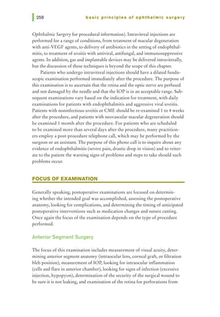 basic principles of ophthalmic surgery
OphthalmicSurgery for procedural information). Intravitreal injections are
performed for a range of conditions, from treatment of macular degeneration
with anti-VEGF agents, to delivery of antibiotics in the setting of endophthal-
mitis, to treatment of uveitis with antiviral, antifungal, and immunosuppressive
agents. In addition, gas and implantable devices may be delivered intravitreally,
but the discussion of these techniques is beyond the scope of this chapter.
Patients who undergo intravitreal injections should have a dilated fundu-
scopic examination performed immediately after the procedure. The purpose of
this examination is to ascertain that the retina and the optic nerve are perfused
and not damaged by the needle and that the lOP is in an acceptable range. Sub-
sequent examinations vary based on the indication for treatment, with daily
examinations for patients with endophthalmitis and aggressive viral uveitis.
Patients with noninfectious uveitis or CME should be re-examined 1 to 4 weeks
after the procedure, and patients with neovascular macular degeneration should
be examined 1 month after the procedure. For patients who are scheduled
to be examined more than several days after the procedure, many practition-
ers employ a post-procedure telephone call, which may be performed by the
surgeon or an assistant. The purpose of this phone call is to inquire about any
evidence of endophthalmitis (severe pain, drastic drop in vision) and to reiter-
ate to the patient the warning signs of problems and steps to take should such
problems occur.
FOCUS OF EXAMINATION
Generally speaking, postoperative examinations are focused on determin-
ing whether the intended goal was accomplished, assessing the postoperative
anatomy, looking for complications, and determining the timing of anticipated
postoperative interventions such as medication changes and suture cutting.
Once again the focus of the examination depends on the type of procedure
performed.
Anterior Segment Surgery
The focus of this examination includes measurement of visual acuity, deter-
mining anterior segment anatomy (intraocular lens, corneal graft, or filtration
bleb position), measurement of lOP, looking for intraocular inflammation
(cells and flare in anterior chamber), looking for signs of infection (excessive
injection, hypopyon), determination of the security of the surgical wound to
be sure it is not leaking, and examination of the retina for perforations from
 