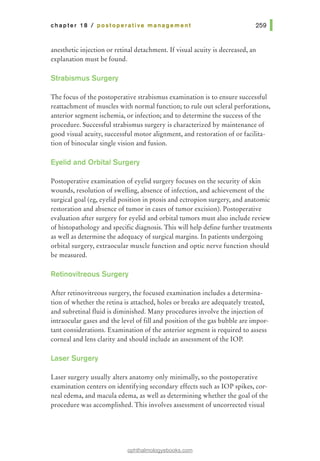chapter 18 I postoperative management
anesthetic injection or retinal detachment. Ifvisual acuity is decreased, an
explanation must be found.
Strabismus Surgery
The focus of the postoperative strabismus examination is to ensure successful
reattachment of muscles with normal function; to rule out scleral perforations,
anterior segment ischemia, or infection; and to determine the success of the
procedure. Successful strabismus surgery is characterized by maintenance of
good visual acuity, successful motor alignment, and restoration of or facilita-
tion of binocular single vision and fusion.
Eyelid and Orbital Surgery
Postoperative examination of eyelid surgery focuses on the security of skin
wounds, resolution of swelling, absence of infection, and achievement of the
surgical goal (eg, eyelid position in ptosis and ectropion surgery, and anatomic
restoration and absence of tumor in cases of tumor excision). Postoperative
evaluation after surgery for eyelid and orbital tumors must also include review
of histopathology and specific diagnosis. This will help define further treatments
as well as determine the adequacy ofsurgical margins. In patients undergoing
orbital surgery, extraocular muscle function and optic nerve function should
be measured.
Retinovitreous Surgery
After retinovitreous surgery, the focused examination includes a determina-
tion of whether the retina is attached, holes or breaks are adequately treated,
and subretinal fluid is diminished. Many procedures involve the injection of
intraocular gases and the level of fill and position of the gas bubble are impor-
tant considerations. Examination of the anterior segment is required to assess
corneal and lens clarity and should include an assessment of the lOP.
Laser Surgery
Laser surgery usually alters anatomy only minimally, so the postoperative
examination centers on identifying secondary effects such as lOP spikes, cor-
neal edema, and macula edema, as well as determining whether the goal of the
procedure was accomplished. This involves assessment of uncorrected visual
ophthalmologyebooks.com
 