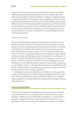 basic principles of ophthalmic surgery
acuity in the refractive surgery patient, measurement of pressure in a patient
undergoing trabeculoplasty, determination of anterior chamber depth and
angle status in peripheral iridotomy patients, or adequacy of capsule opening
in capsulotomy patients. The exam also assesses adequacy and extent of treat-
ment in patients undergoing retinal laser treatment for diabetic macular edema,
diabetic neovascularization (panretinal photocoagulation), and laser treatment
for choroidal neovascularization. Some retinal procedures (eg, photodynamic
therapy) require repeated laser applications, and in this setting the examiner
must determine if re-treatment is required for continued leakage from persis-
tent neovascularization.
lntravitreallnjection
A check of lOP and dilated funduscopic examination for the optic disc and
the retina should be performed immediately after the procedure to ascertain
perfusion and rule out inadvertent perforation of the retina. lOP is frequently
elevated briefly immediately after the injection, but comes down spontane-
ously within minutes after the procedure. In cases where the postoperative
lOP is found to be very high (generally above 40 mmHg), the surgeon should
consider an anterior chamber paracentesis with removal of a small amount of
aqueous. The optic disc should not be pale; central retinal artery pulsation can
be seen. Look for a retinal tear, intraretinal or vitreous bleeding, or a retinal
detachment. In cases where the injected substance is a particulate suspension or
in cases of dense vitritis or small pupil, this examination may be difficult; if dif-
ficulty with the procedure is experienced, the surgeon may employ ultrasound
biomicroscopy to rule out damage to the retina.
Subsequent examinations should focus on whether or not the goal of the
treatment has been achieved, while also double-checking that there is no dam-
age to the retina related to the injection and that the lOP is in an acceptable
range, especially if a corticosteroid has been injected due to the risk of steroid-
induced glaucoma.
PAIN MANAGEMENT
Fortunately, most patients who undergo eye surgery experience only mild
to moderate pain. In fact, severe pain is often an important clue to a post-
operative complication such as lOP spike, hemorrhage, or infection. Pain is
generally managed with systemic medications and local maneuvers. Acet-
aminophen is often used as a first-line analgesic, as it is effective for mild to
 