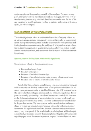 chapter 18 I postoperative management 261 1
moderate pain and does not increase risk of hemorrhage. For more severe
pain, after complications have been assessed and managed, narcotics such as
codeine or oxycodone may be added. Local maneuvers include the use of ice
and elevation to modify pain and swelling in patients undergoing strabismus,
eyelid, or orbital surgery.
MANAGEMENT OF COMPLICATIONS
The term complication refers to an undesired outcome of surgery, related to
an intraoperative event or a postoperative process that results in a suboptimal
result. Postoperative management includes assessment for such processes and
institution of measures to control the problems. It is beyond the scope of this
text to detail management of specific complications; however, certain compli-
cations are more common, and assessment should include evaluation for them
in each case.
Retrobulbar or Peribulbar Anesthetic Injections
Complications related to these injections include
• Retrobulbar hemorrhage
• Puncture of the globe
• Injection of anesthetic into the eye
• Injection of anesthetic into the optic nerve or subarachnoid space
• Injection into or trauma to an extraocular muscle
Retrobulbar hemorrhage is an ophthalmic emergency. An orbital compart-
ment syndrome can develop, and elevation of the pressure in the orbit can be
severe enough to compromise ocular blood flow or raise lOP to unsafe levels.
If a retrobulbar hemorrhage is encountered, the ophthalmologist must decom-
press the orbit by performing a lateral canthotomy and cantholysis. Puncture
of the globe and/or injection of anesthetic into the eye may result in a hypo-
tonus eye; the red reflex may appear abnormal and the anterior chamber may
be deeper than normal. The puncture can lead to retinal or vitreous hemor-
rhage, or retinal tear or detachment. Unusual intraocular inflammation may
result from the injection of anesthetic. Prompt treatment and retinovitreous
surgery may be required. If the needle inadvertently is placed within the optic
nerve sheath, it can cause a vision-threatening hemorrhage (sheath hematoma)
requiring optic nerve sheath decompression surgery. The anesthetic can travel
 