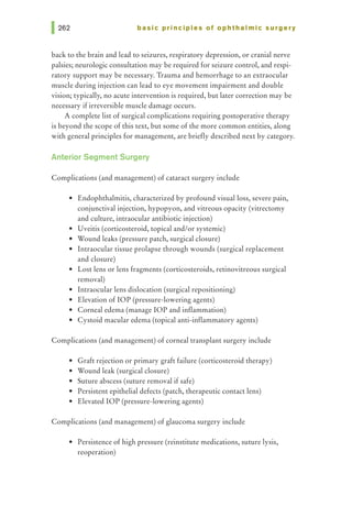 basic principles of ophthalmic surgery
back to the brain and lead to seizures, respiratory depression, or cranial nerve
palsies; neurologic consultation may be required for seizure control, and respi-
ratory support may be necessary. Trauma and hemorrhage to an extraocular
muscle during injection can lead to eye movement impairment and double
vision; typically, no acute intervention is required, but later correction may be
necessary if irreversible muscle damage occurs.
A complete list of surgical complications requiring postoperative therapy
is beyond the scope of this text, but some of the more common entities, along
with general principles for management, are briefly described next by category.
Anterior Segment Surgery
Complications (and management) of cataract surgery include
• Endophthalmitis, characterized by profound visual loss, severe pain,
conjunctival injection, hypopyon, and vitreous opacity (vitrectomy
and culture, intraocular antibiotic injection)
• Uveitis (corticosteroid, topical and/or systemic)
• Wound leaks (pressure patch, surgical closure)
• Intraocular tissue prolapse through wounds (surgical replacement
and closure)
• Lost lens or lens fragments (corticosteroids, retinovitreous surgical
removal)
• Intraocular lens dislocation (surgical repositioning)
• Elevation of lOP (pressure-lowering agents)
• Corneal edema (manage lOP and inflammation)
• Cystoid macular edema (topical anti-inflammatory agents)
Complications (and management) of corneal transplant surgery include
• Graft rejection or primary graft failure (corticosteroid therapy)
• Wound leak (surgical closure)
• Suture abscess (suture removal if safe)
• Persistent epithelial defects (patch, therapeutic contact lens)
• Elevated lOP (pressure-lowering agents)
Complications (and management) of glaucoma surgery include
• Persistence of high pressure (reinstitute medications, suture lysis,
reoperation)
 